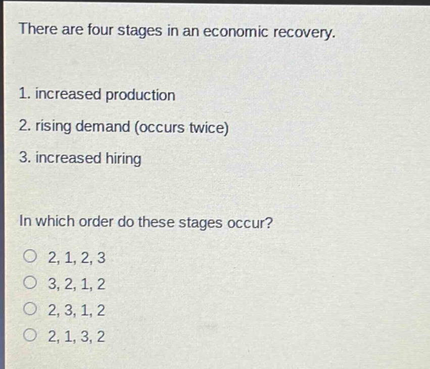 there are four stages in an economic recovery.\n1. increased production\n2. rising demand (occurs twice)\n3. increased hiring\nin which order do these stages occur?\n2, 1, 2, 3\n3, 2, 1, 2\n2, 3, 1, 2\n2, 1, 3, 2