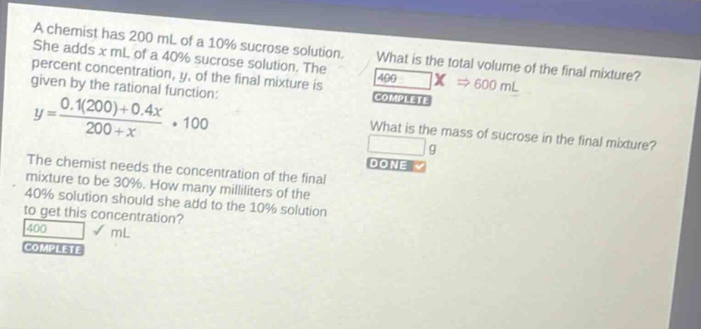a chemist has 200 ml of a 10% sucrose solution. she adds x ml of a 40% sucrose solution. the percent concentration, y, of the final mixture is given by the rational function: $y = \frac{0.1(200)+0.4x}{200 + x}cdot100$. the chemist needs the concentration of the final mixture to be 30%. how many milliliters of the 40% solution should she add to the 10% solution to get this concentration? what is the total volume of the final mixture? what is the mass of sucrose in the final mixture?