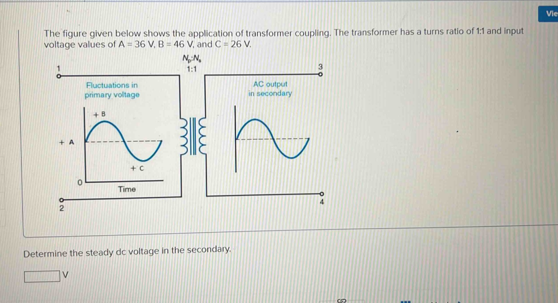 the figure given below shows the application of transformer coupling. the transformer has a turns ratio of 1:1 and input voltage values of a = 36 v, b = 46 v, and c = 26 v. determine the steady dc voltage in the secondary.