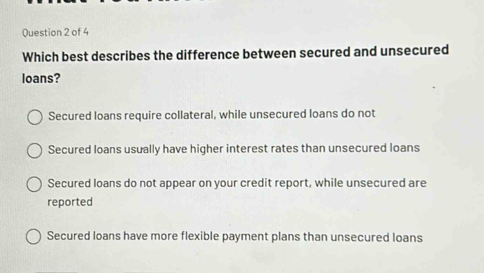 question 2 of 4\nwhich best describes the difference between secured and unsecured loans?\nsecured loans require collateral, while unsecured loans do not\nsecured loans usually have higher interest rates than unsecured loans\nsecured loans do not appear on your credit report, while unsecured are reported\nsecured loans have more flexible payment plans than unsecured loans
