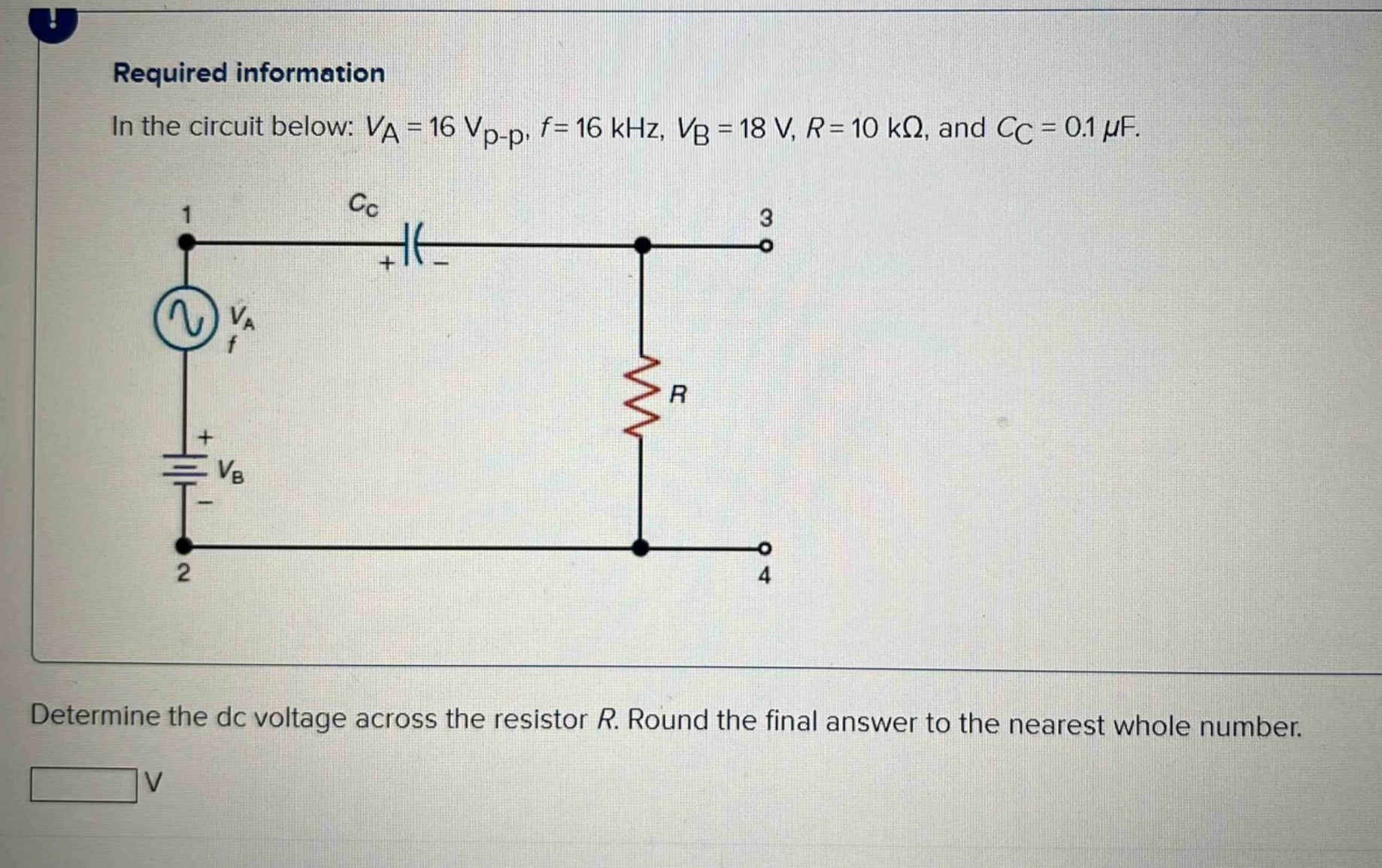 required information\nin the circuit below: $v_a = 16 v_{p - p}$, $f = 16 khz$, $v_b = 18 v$, $r = 10 komega$, and $c_c = 0.1 mu f$.\ndetermine the dc voltage across the resistor $r$. round the final answer to the nearest whole number.\nv