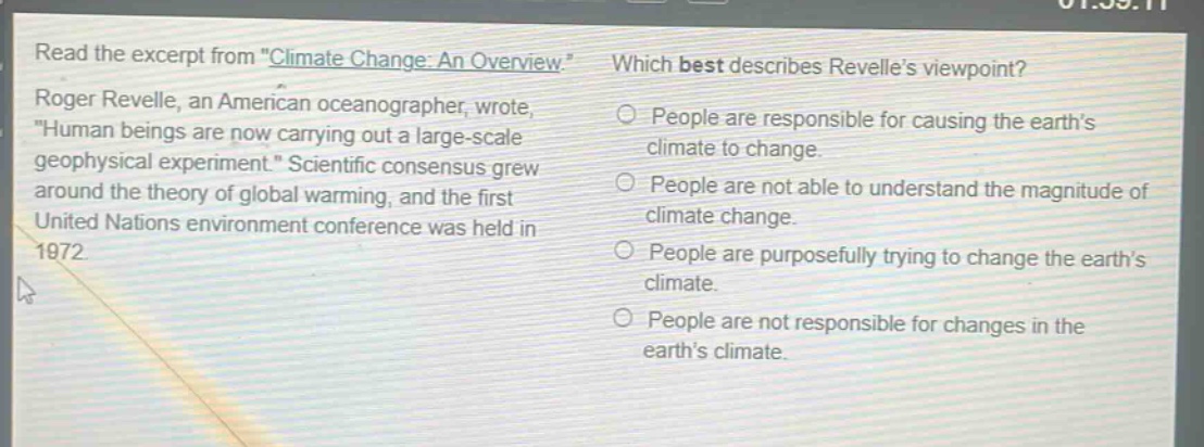 read the excerpt from \climate change: an overview.\ roger revelle, an american oceanographer, wrote, \human beings are now carrying out a large - scale geophysical experiment.\ scientific consensus grew around the theory of global warming, and the first united nations environment conference was held in 1972. which best describes revelle’s viewpoint? people are responsible for causing the earth’s climate to change. people are not able to understand the magnitude of climate change. people are purposefully trying to change the earth’s climate. people are not responsible for changes in the earth’s climate.