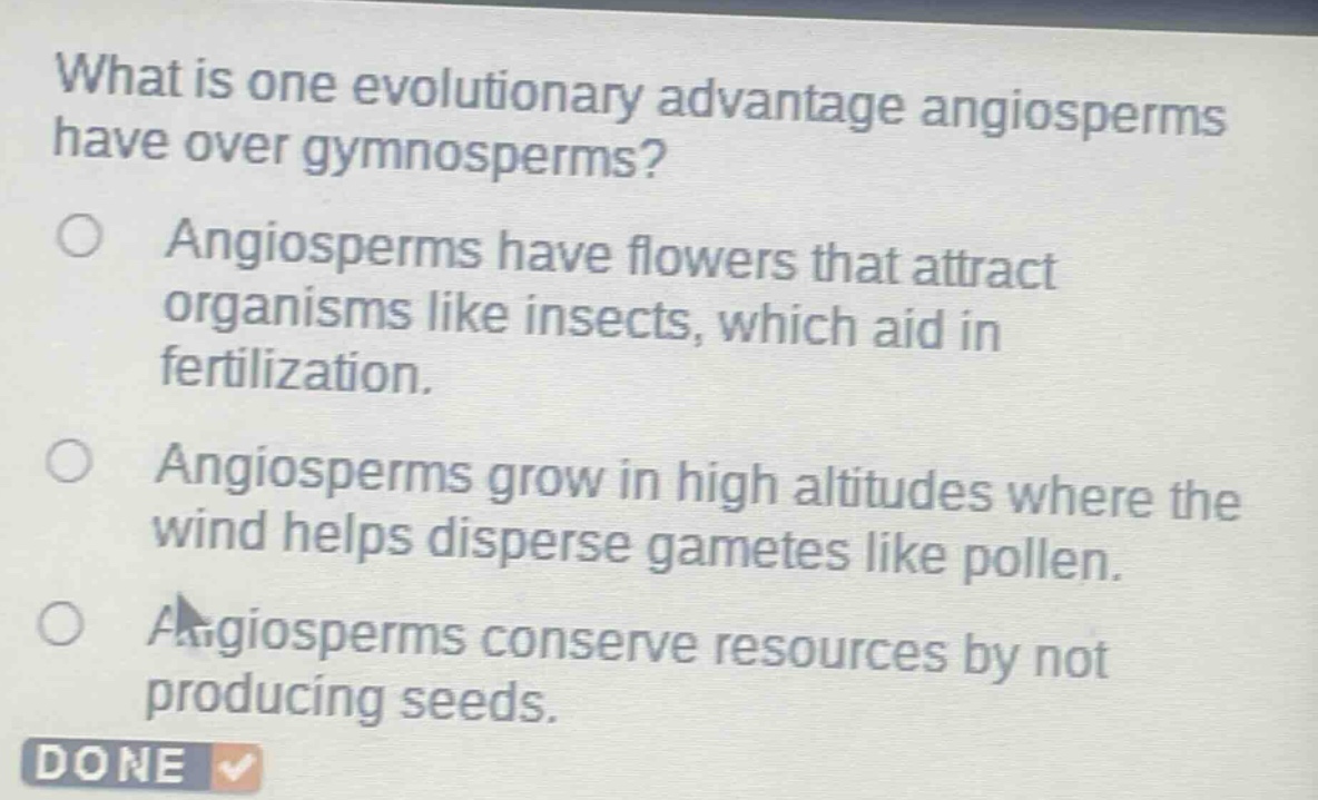what is one evolutionary advantage angiosperms have over gymnosperms?\nangiosperms have flowers that attract organisms like insects, which aid in fertilization.\nangiosperms grow in high altitudes where the wind helps disperse gametes like pollen.\nangiosperms conserve resources by not producing seeds.\ndone