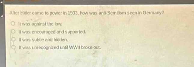 after hitler came to power in 1933, how was anti - semitism seen in germany?\nit was against the law.\nit was encouraged and supported.\nit was subtle and hidden.\nit was unrecognized until wwii broke out.
