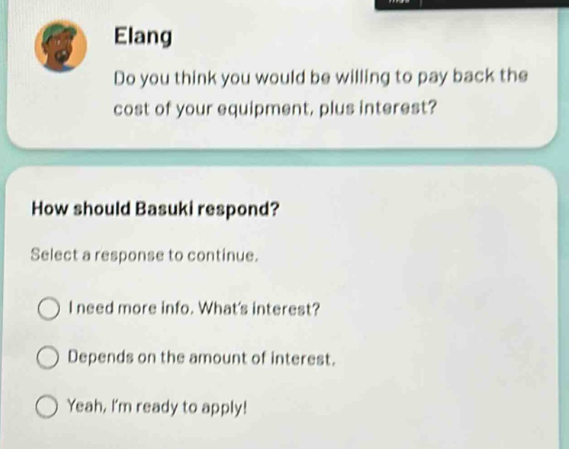 elang\ndo you think you would be willing to pay back the cost of your equipment, plus interest?\nhow should basuki respond?\nselect a response to continue.\ni need more info. whats interest?\ndepends on the amount of interest.\nyeah, im ready to apply!