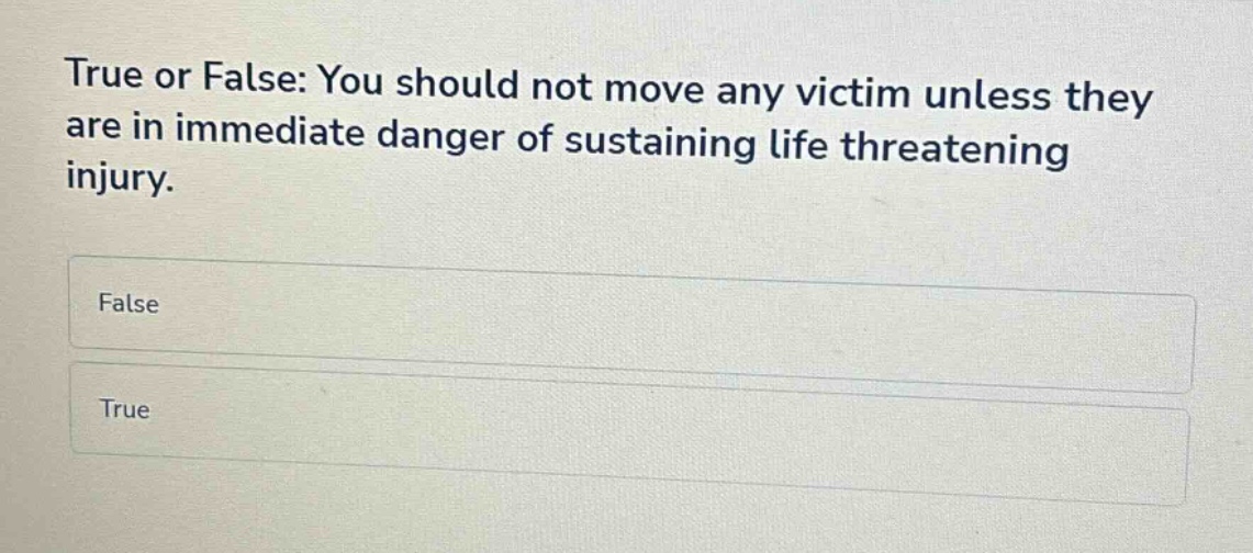 true or false: you should not move any victim unless they are in immediate danger of sustaining life threatening injury.\nfalse\ntrue