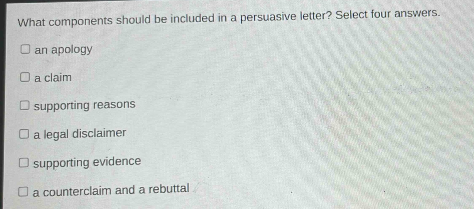 what components should be included in a persuasive letter? select four answers.\nan apology\na claim\nsupporting reasons\na legal disclaimer\nsupporting evidence\na counterclaim and a rebuttal