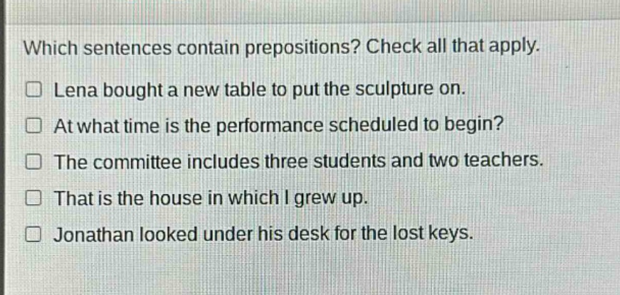 which sentences contain prepositions? check all that apply.\n□ lena bought a new table to put the sculpture on.\n□ at what time is the performance scheduled to begin?\n□ the committee includes three students and two teachers.\n□ that is the house in which i grew up.\n□ jonathan looked under his desk for the lost keys.
