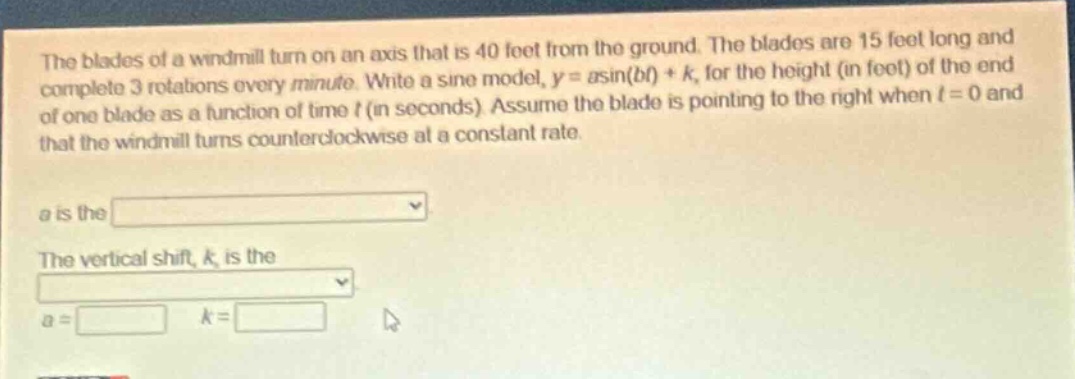 the blades of a windmill turn on an axis that is 40 feet from the ground. the blades are 15 feet long and complete 3 rotations every minute. write a sine model, y = asin(bt)+k, for the height (in feet) of the end of one blade as a function of time t (in seconds). assume the blade is pointing to the right when t = 0 and that the windmill turns counterclockwise at a constant rate.\na is the \nthe vertical shift, k, is the \na = k =