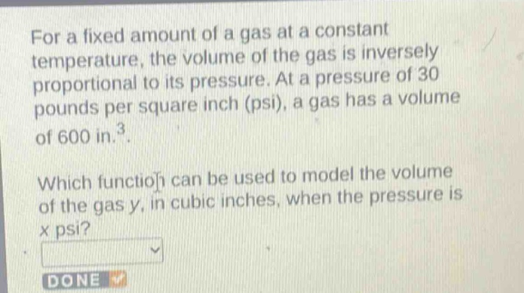 for a fixed amount of a gas at a constant temperature, the volume of the gas is inversely proportional to its pressure. at a pressure of 30 pounds per square inch (psi), a gas has a volume of 600 in.³. which function can be used to model the volume of the gas y, in cubic inches, when the pressure is x psi?