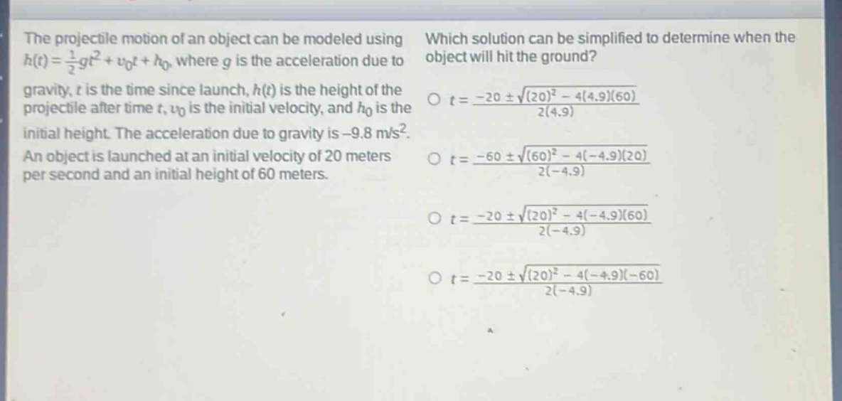 the projectile motion of an object can be modeled using $h(t)=\frac{1}{2}gt^{2}+v_{0}t + h_{0}$, where $g$ is the acceleration due to gravity, $t$ is the time since launch, $h(t)$ is the height of the projectile after time $t$, $v_{0}$ is the initial velocity, and $h_{0}$ is the initial height. the acceleration due to gravity is $- 9.8 m/s^{2}$. an object is launched at an initial velocity of 20 meters per second and an initial height of 60 meters. which solution can be simplified to determine when the object will hit the ground? $t=\frac{-20pmsqrt{(20)^{2}-4(4.9)(60)}}{2(4.9)}$ $t=\frac{-60pmsqrt{(60)^{2}-4(-4.9)(20)}}{2(-4.9)}$ $t=\frac{-20pmsqrt{(20)^{2}-4(-4.9)(60)}}{2(-4.9)}$ $t=\frac{-20pmsqrt{(20)^{2}-4(-4.9)(-60)}}{2(-4.9)}$