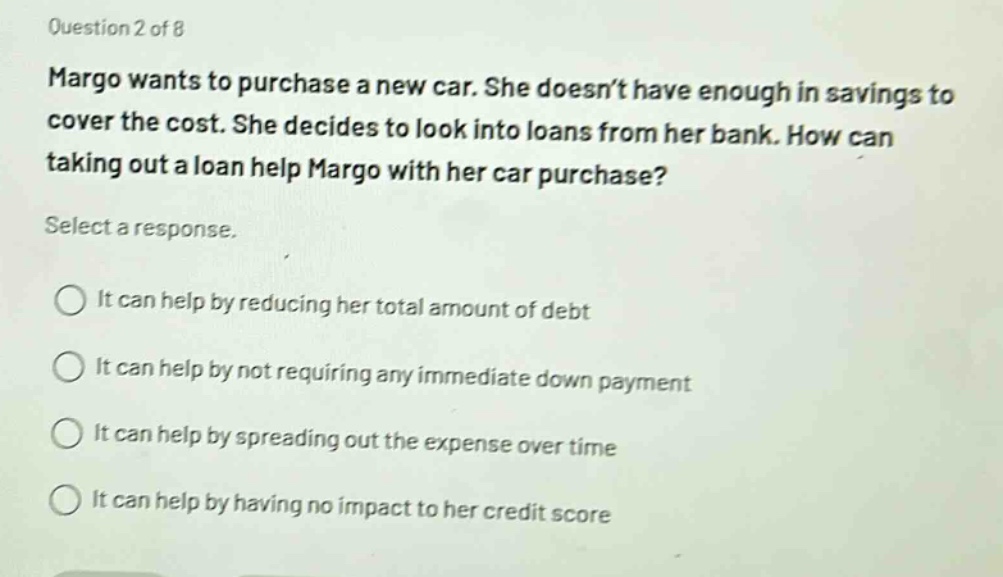 question 2 of 8\nmargo wants to purchase a new car. she doesnt have enough in savings to cover the cost. she decides to look into loans from her bank. how can taking out a loan help margo with her car purchase?\nselect a response.\nit can help by reducing her total amount of debt\nit can help by not requiring any immediate down payment\nit can help by spreading out the expense over time\nit can help by having no impact to her credit score