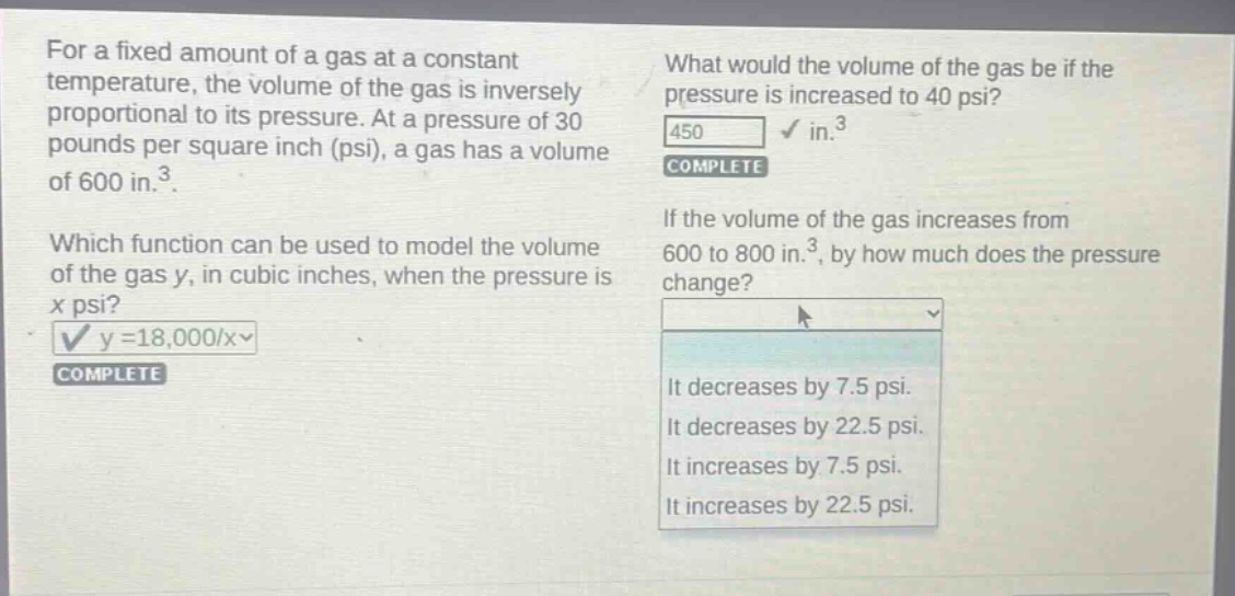for a fixed amount of a gas at a constant temperature, the volume of the gas is inversely proportional to its pressure. at a pressure of 30 pounds per square inch (psi), a gas has a volume of 600 in.³. which function can be used to model the volume of the gas y, in cubic inches, when the pressure is x psi? y = 18,000/x complete what would the volume of the gas be if the pressure is increased to 40 psi? 450 in.³ complete if the volume of the gas increases from 600 to 800 in.³, by how much does the pressure change? it decreases by 7.5 psi. it decreases by 22.5 psi. it increases by 7.5 psi. it increases by 22.5 psi.