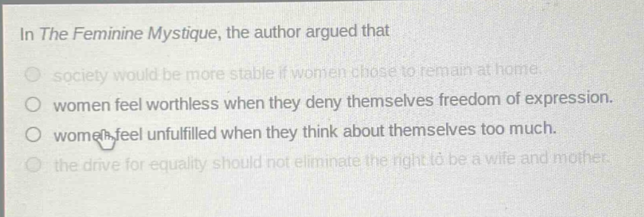 in the feminine mystique, the author argued that\n○ society would be more stable if women chose to remain at home.\n○ women feel worthless when they deny themselves freedom of expression.\n○ women feel unfulfilled when they think about themselves too much.\n○ the drive for equality should not eliminate the right to be a wife and mother.