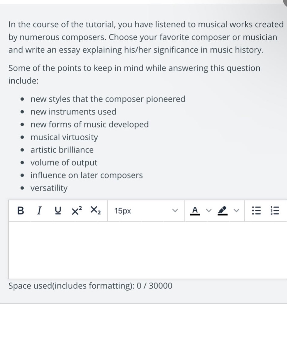in the course of the tutorial, you have listened to musical works created by numerous composers. choose your favorite composer or musician and write an essay explaining his/her significance in music history. some of the points to keep in mind while answering this question include: new styles that the composer pioneered new instruments used new forms of music developed musical virtuosity artistic brilliance volume of output influence on later composers versatility