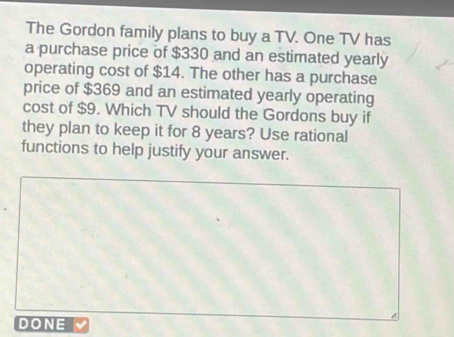 the gordon family plans to buy a tv. one tv has a purchase price of $330 and an estimated yearly operating cost of $14. the other has a purchase price of $369 and an estimated yearly operating cost of $9. which tv should the gordons buy if they plan to keep it for 8 years? use rational functions to help justify your answer.