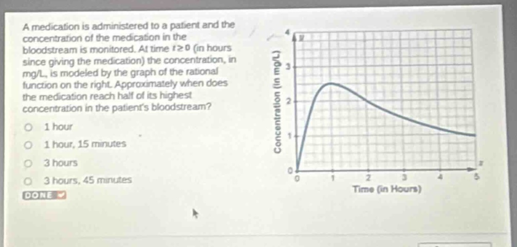 a medication is administered to a patient and the concentration of the medication in the bloodstream is monitored. at time t≥0 (in hours since giving the medication) the concentration, in mg/l, is modeled by the graph of the rational function on the right. approximately when does the medication reach half of its highest concentration in the patients bloodstream?\n1 hour\n1 hour, 15 minutes\n3 hours\n3 hours, 45 minutes\ndone