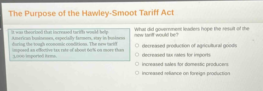 the purpose of the hawley - smoot tariff act\nit was theorized that increased tariffs would help american businesses, especially farmers, stay in business during the tough economic conditions. the new tariff imposed an effective tax rate of about 60% on more than 3,000 imported items.\nwhat did government leaders hope the result of the new tariff would be?\n○ decreased production of agricultural goods\n○ decreased tax rates for imports\n○ increased sales for domestic producers\n○ increased reliance on foreign production