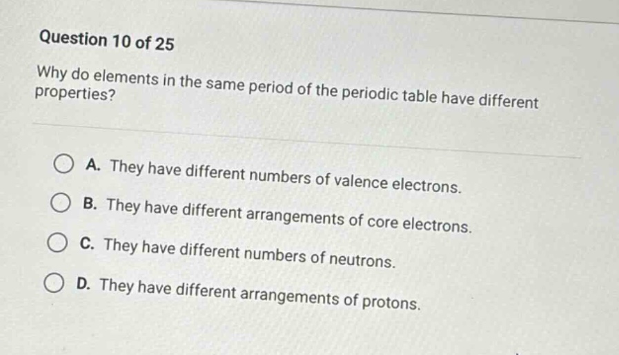 question 10 of 25\nwhy do elements in the same period of the periodic table have different properties?\na. they have different numbers of valence electrons.\nb. they have different arrangements of core electrons.\nc. they have different numbers of neutrons.\nd. they have different arrangements of protons.
