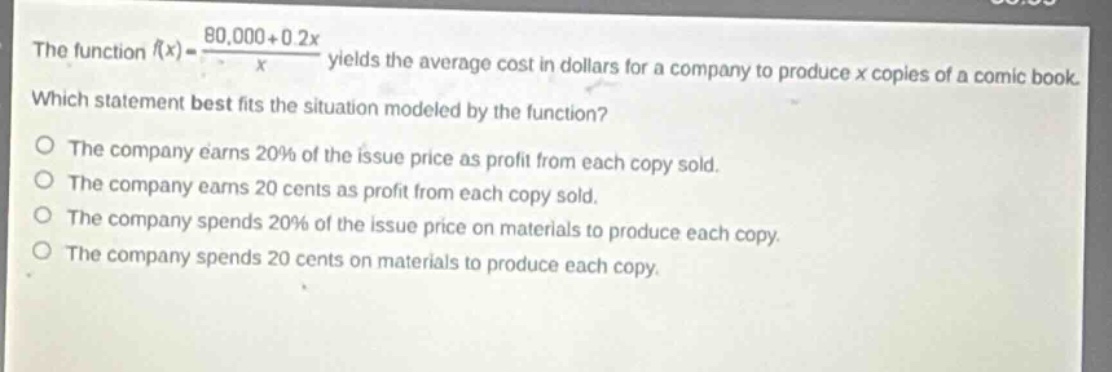 the function $f(x)=\frac{80,000 + 0.2x}{x}$ yields the average cost in dollars for a company to produce $x$ copies of a comic book. which statement best fits the situation modeled by the function?\nthe company earns 20% of the issue price as profit from each copy sold.\nthe company earns 20 cents as profit from each copy sold.\nthe company spends 20% of the issue price on materials to produce each copy.\nthe company spends 20 cents on materials to produce each copy.