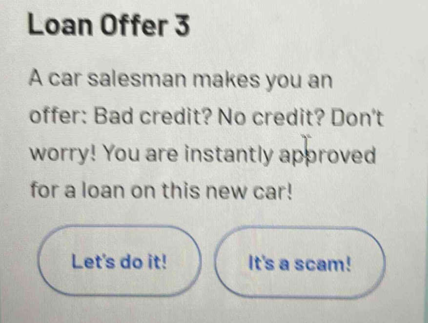 loan offer 3\na car salesman makes you an offer: bad credit? no credit? don’t worry! you are instantly approved for a loan on this new car!\nlet’s do it!\nit’s a scam!