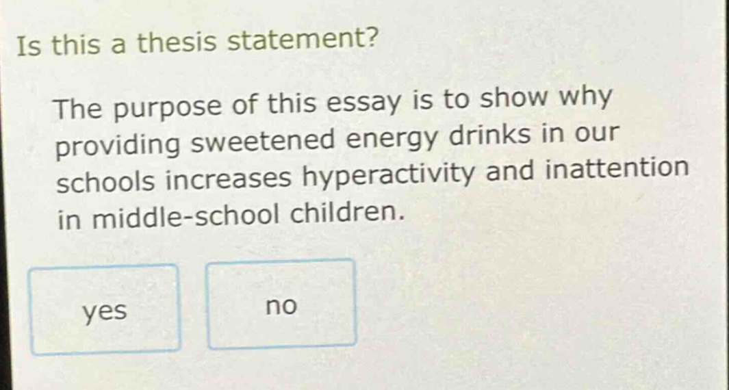 is this a thesis statement? the purpose of this essay is to show why providing sweetened energy drinks in our schools increases hyperactivity and inattention in middle - school children. yes no