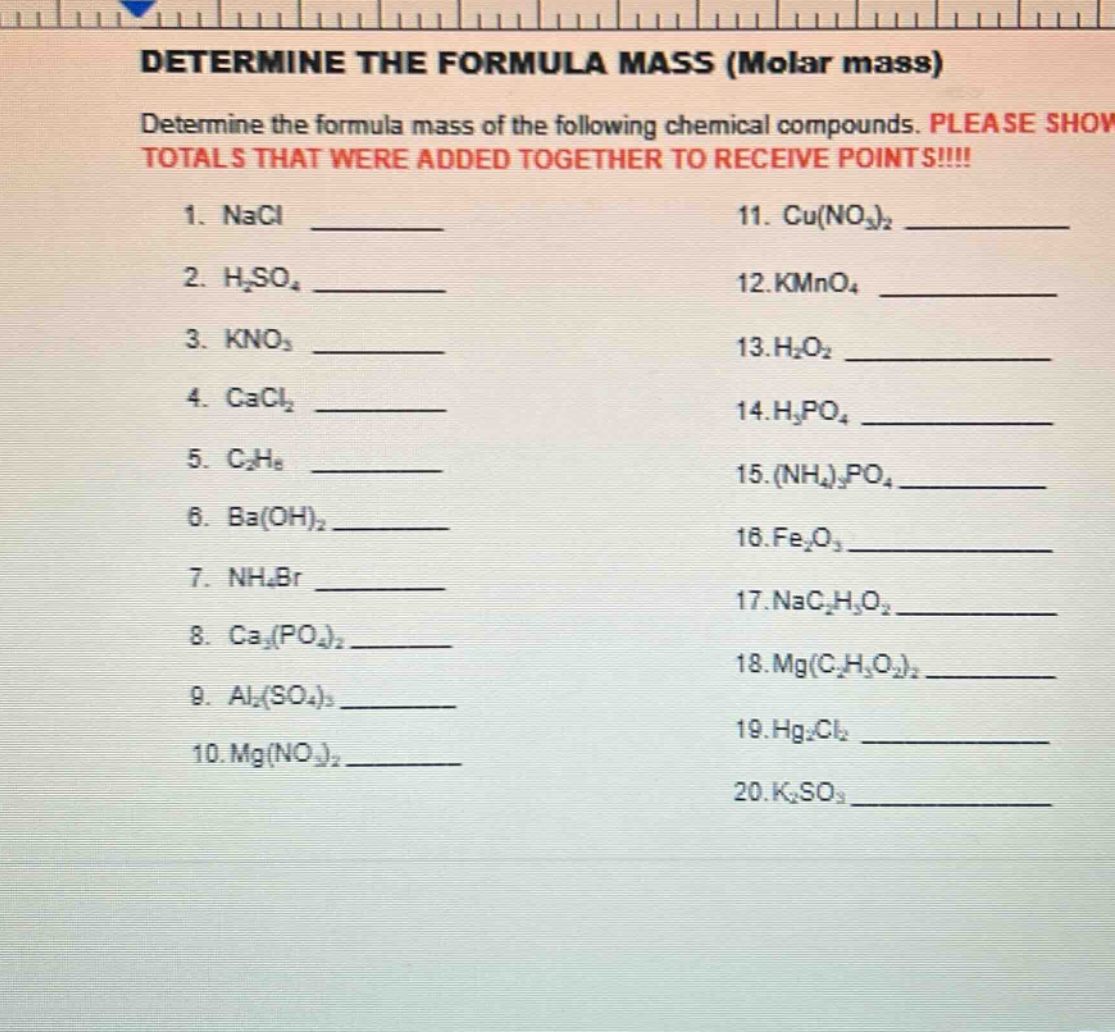 determine the formula mass (molar mass)\ndetermine the formula mass of the following chemical compounds. please show totals that were added together to receive points!!!!\n1. nacl \n2. h₂so₄ \n3. kno₃ \n4. cacl₂ \n5. c₂h₈ \n6. ba(oh)₂ \n7. nh₄br \n8. ca₃(po₄)₂ \n9. al₂(so₄)₃ \n10. mg(no₃)₂ \n11. cu(no₃)₂ \n12. kmno₄ \n13. h₂o₂ \n14. h₃po₄ \n15. (nh₄)₃po₄ \n16. fe₂o₃ \n17. nac₂h₃o₂ \n18. mg(c₂h₃o₂)₂ \n19. hg₂cl₂ \n20. k₂so₃