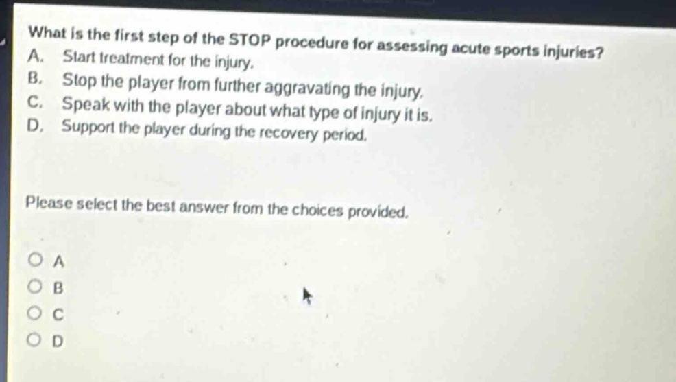what is the first step of the stop procedure for assessing acute sports injuries? a. start treatment for the injury. b. stop the player from further aggravating the injury. c. speak with the player about what type of injury it is. d. support the player during the recovery period. please select the best answer from the choices provided. o a o b o c o d