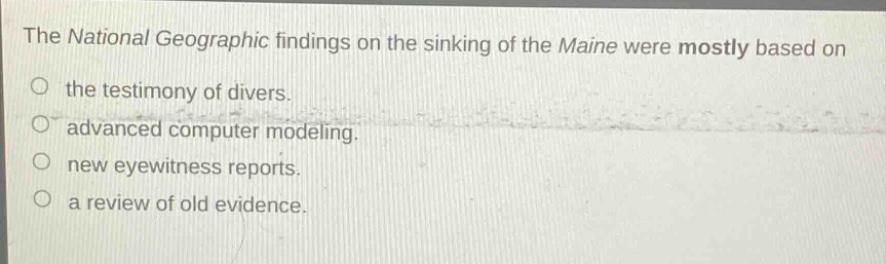 the national geographic findings on the sinking of the maine were mostly based on\no the testimony of divers.\no advanced computer modeling.\no new eyewitness reports.\no a review of old evidence.