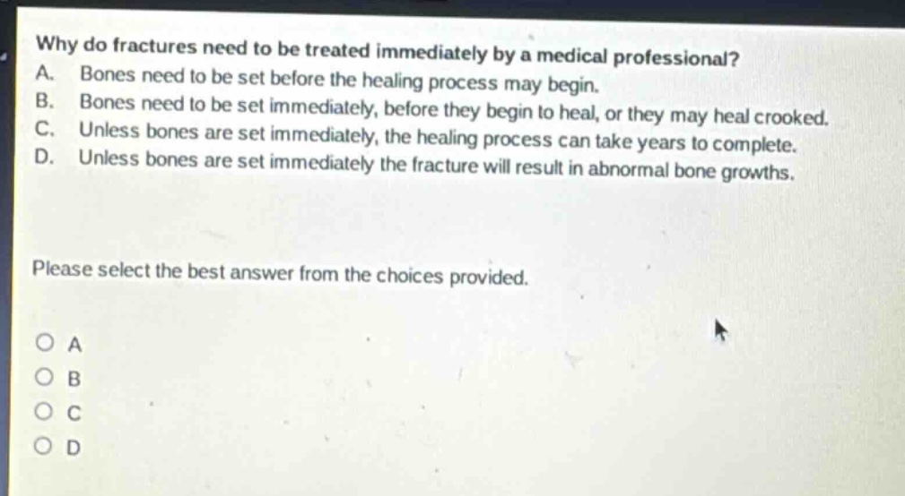 why do fractures need to be treated immediately by a medical professional? a. bones need to be set before the healing process may begin. b. bones need to be set immediately, before they begin to heal, or they may heal crooked. c. unless bones are set immediately, the healing process can take years to complete. d. unless bones are set immediately the fracture will result in abnormal bone growths. please select the best answer from the choices provided. o a o b o c o d