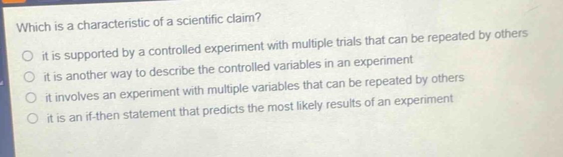 which is a characteristic of a scientific claim? it is supported by a controlled experiment with multiple trials that can be repeated by others it is another way to describe the controlled variables in an experiment it involves an experiment with multiple variables that can be repeated by others it is an if - then statement that predicts the most likely results of an experiment