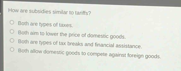 how are subsidies similar to tariffs?\nboth are types of taxes.\nboth aim to lower the price of domestic goods.\nboth are types of tax breaks and financial assistance.\nboth allow domestic goods to compete against foreign goods.