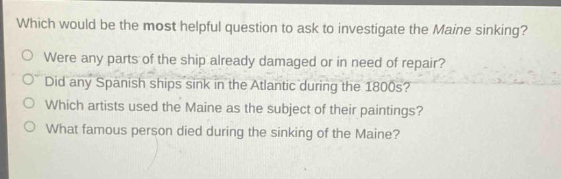 which would be the most helpful question to ask to investigate the maine sinking?\no were any parts of the ship already damaged or in need of repair?\no did any spanish ships sink in the atlantic during the 1800s?\no which artists used the maine as the subject of their paintings?\no what famous person died during the sinking of the maine?