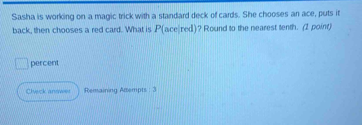 sasha is working on a magic trick with a standard deck of cards. she chooses an ace, puts it back, then chooses a red card. what is $p(\\text{ace}|\\text{red})$? round to the nearest tenth. (1 point)