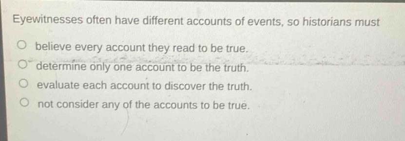 eyewitnesses often have different accounts of events, so historians must\no believe every account they read to be true.\no determine only one account to be the truth.\no evaluate each account to discover the truth.\no not consider any of the accounts to be true.