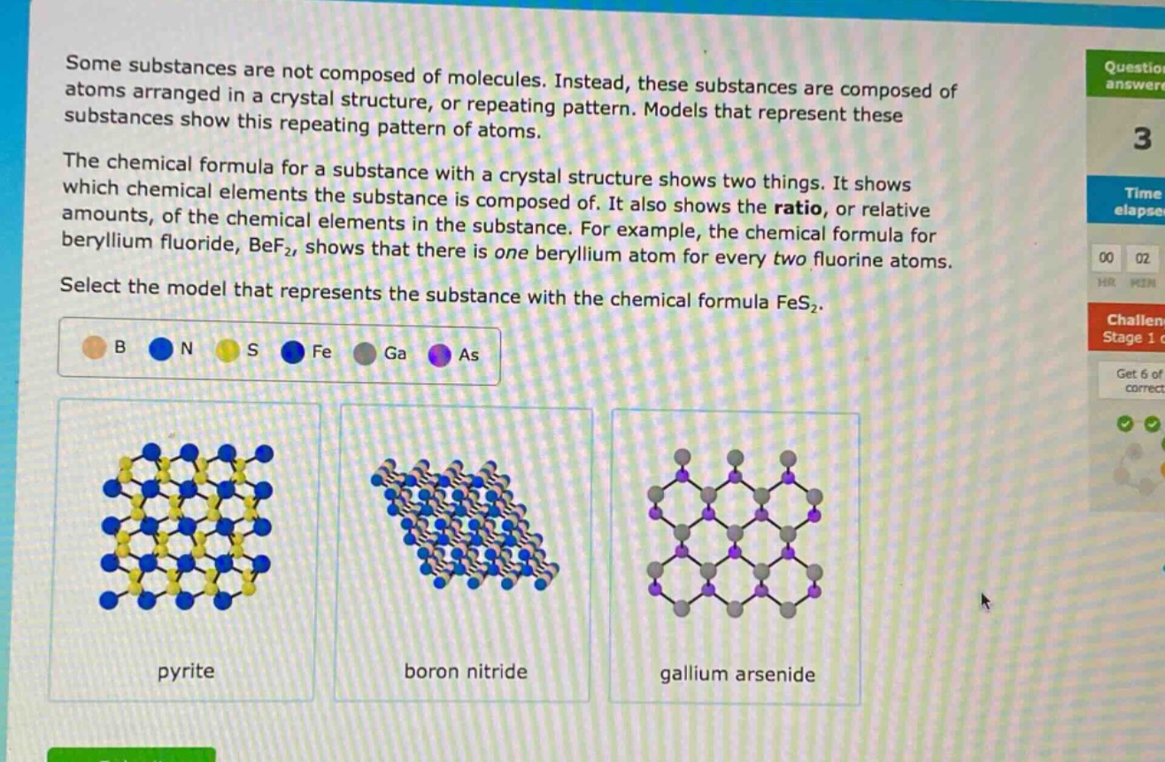 some substances are not composed of molecules. instead, these substances are composed of atoms arranged in a crystal structure, or repeating pattern. models that represent these substances show this repeating pattern of atoms.\nthe chemical formula for a substance with a crystal structure shows two things. it shows which chemical elements the substance is composed of. it also shows the ratio, or relative amounts, of the chemical elements in the substance. for example, the chemical formula for beryllium fluoride, bef₂, shows that there is one beryllium atom for every two fluorine atoms.\nselect the model that represents the substance with the chemical formula fes₂.\nb n s fe ga as\npyrite boron nitride gallium arsenide