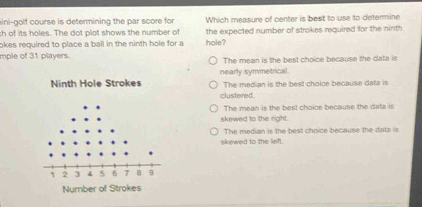 a mini - golf course is determining the par score for each of its holes. the dot plot shows the number of strokes required to place a ball in the ninth hole for a sample of 31 players. ninth hole strokes which measure of center is best to use to determine the expected number of strokes required for the ninth hole? the mean is the best choice because the data is nearly symmetrical. the median is the best choice because data is clustered. the mean is the best choice because the data is skewed to the right. the median is the best choice because the data is skewed to the left.