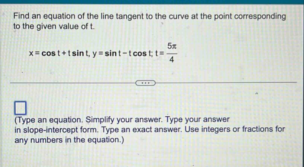 find an equation of the line tangent to the curve at the point corresponding to the given value of t.\nx = cos t + t sin t, y = sin t - t cos t; t = \\frac{5\\pi}{4}\n(type an equation. simplify your answer. type your answer in slope - intercept form. type an exact answer. use integers or fractions for any numbers in the equation.)