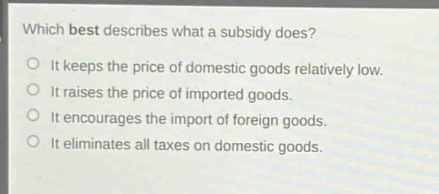 which best describes what a subsidy does?\no it keeps the price of domestic goods relatively low.\no it raises the price of imported goods.\no it encourages the import of foreign goods.\no it eliminates all taxes on domestic goods.