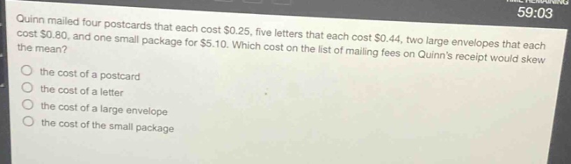 quinn mailed four postcards that each cost $0.25, five letters that each cost $0.44, two large envelopes that each cost $0.80, and one small package for $5.10. which cost on the list of mailing fees on quinns receipt would skew the mean?\n the cost of a postcard\n the cost of a letter\n the cost of a large envelope\n the cost of the small package