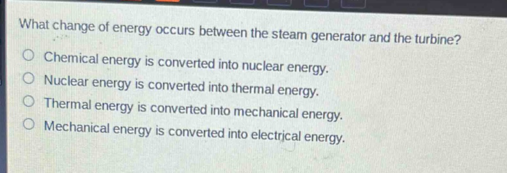 what change of energy occurs between the steam generator and the turbine?\nchemical energy is converted into nuclear energy.\nnuclear energy is converted into thermal energy.\nthermal energy is converted into mechanical energy.\nmechanical energy is converted into electrical energy.