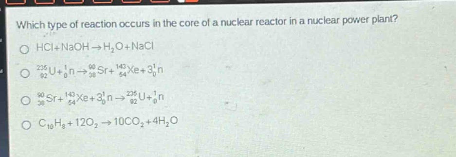 which type of reaction occurs in the core of a nuclear reactor in a nuclear power plant?\no hcl + naoh → h₂o + nacl\no ₂₃₅₉₂u + ₀¹n → ⁹⁰₃₈sr + ¹⁴³₅₄xe + 3₀¹n\no ⁹⁰₃₈sr + ¹⁴³₅₄xe + 3₀¹n → ²³⁵₉₂u + ₀¹n\no c₁₀h₈ + 12o₂ → 10co₂ + 4h₂o