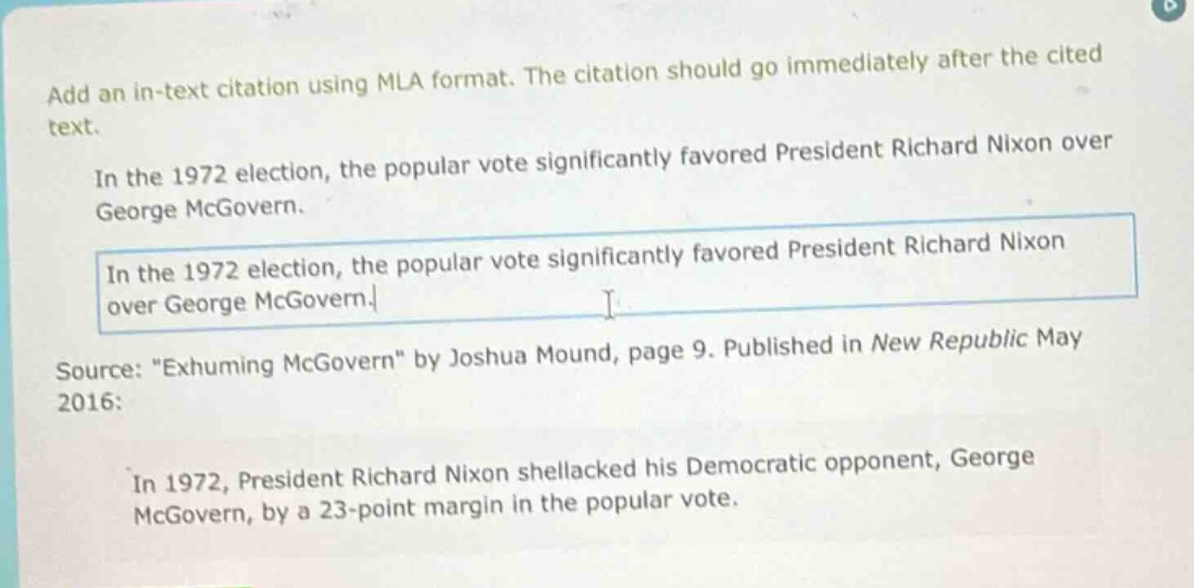 add an in - text citation using mla format. the citation should go immediately after the cited text.\nin the 1972 election, the popular vote significantly favored president richard nixon over george mcgovern.\nin the 1972 election, the popular vote significantly favored president richard nixon over george mcgovern.\nsource: \exhuming mcgovern\ by joshua mound, page 9. published in new republic may 2016:\nin 1972, president richard nixon shellacked his democratic opponent, george mcgovern, by a 23 - point margin in the popular vote.
