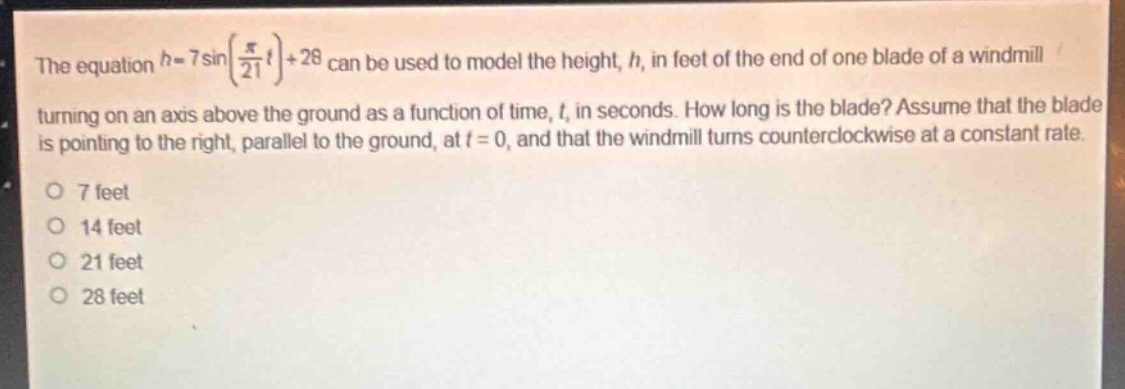 the equation $h = 7sinleft(\frac{pi}{21}t\right)+28$ can be used to model the height, $h$, in feet of the end of one blade of a windmill turning on an axis above the ground as a function of time, $t$, in seconds. how long is the blade? assume that the blade is pointing to the right, parallel to the ground, at $t = 0$, and that the windmill turns counterclockwise at a constant rate.\n7 feet\n14 feet\n21 feet\n28 feet