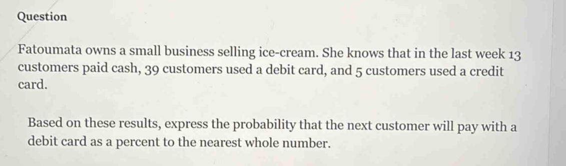 question\nfatoumata owns a small business selling ice - cream. she knows that in the last week 13 customers paid cash, 39 customers used a debit card, and 5 customers used a credit card.\nbased on these results, express the probability that the next customer will pay with a debit card as a percent to the nearest whole number.