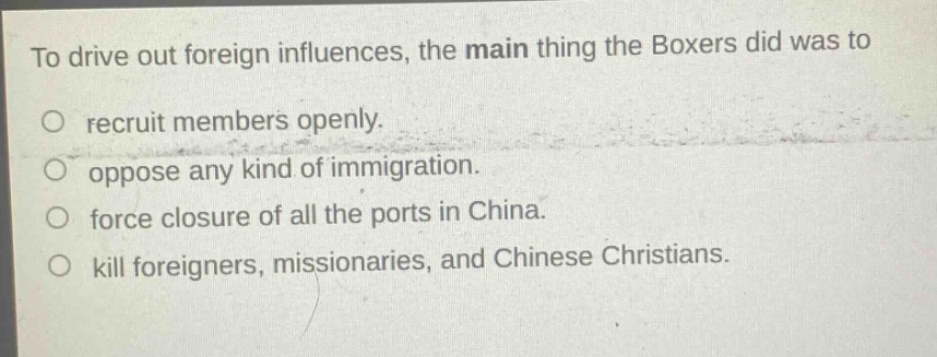 to drive out foreign influences, the main thing the boxers did was to\no recruit members openly.\no oppose any kind of immigration.\no force closure of all the ports in china.\no kill foreigners, missionaries, and chinese christians.