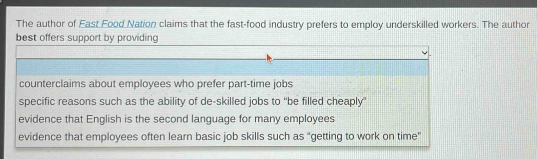 the author of fast food nation claims that the fast - food industry prefers to employ underskilled workers. the author best offers support by providing\ncounterclaims about employees who prefer part - time jobs\nspecific reasons such as the ability of de - skilled jobs to \be filled cheaply\\nevidence that english is the second language for many employees\nevidence that employees often learn basic job skills such as \getting to work on time\