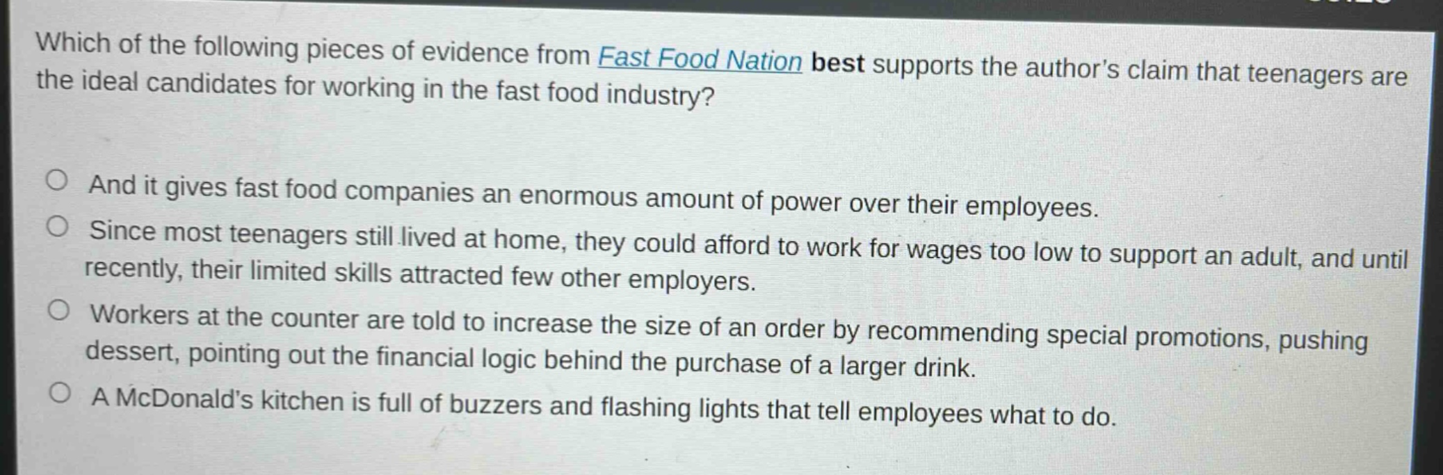 which of the following pieces of evidence from fast food nation best supports the authors claim that teenagers are the ideal candidates for working in the fast food industry?\nand it gives fast food companies an enormous amount of power over their employees.\nsince most teenagers still lived at home, they could afford to work for wages too low to support an adult, and until recently, their limited skills attracted few other employers.\nworkers at the counter are told to increase the size of an order by recommending special promotions, pushing dessert, pointing out the financial logic behind the purchase of a larger drink.\na mcdonalds kitchen is full of buzzers and flashing lights that tell employees what to do.