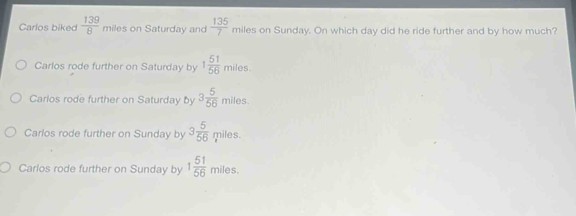 carlos biked $\frac{139}{8}$ miles on saturday and $\frac{135}{7}$ miles on sunday. on which day did he ride further and by how much?\ncarlos rode further on saturday by $1\frac{51}{56}$ miles.\ncarlos rode further on saturday by $3\frac{5}{56}$ miles.\ncarlos rode further on sunday by $3\frac{5}{56}$ miles.\ncarlos rode further on sunday by $1\frac{51}{56}$ miles.