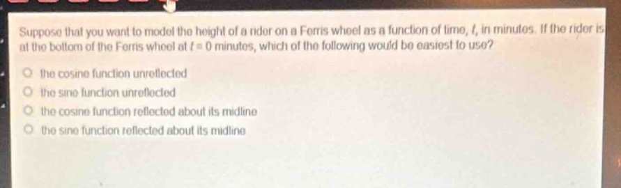 suppose that you want to model the height of a rider on a ferris wheel as a function of time, (t), in minutes. if the rider is at the bottom of the ferris wheel at (t = 0) minutes, which of the following would be easiest to use?\n- the cosine function unreflected\n- the sine function unreflected\n- the cosine function reflected about its midline\n- the sine function reflected about its midline
